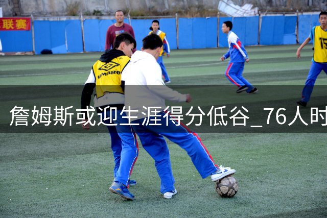詹姆斯或迎生涯得分低谷 76人时期角色转型引热议